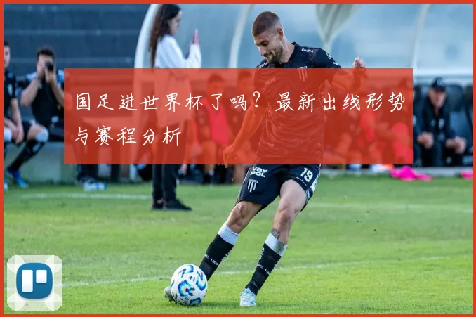 国足进世界杯了吗？最新出线形势与赛程分析