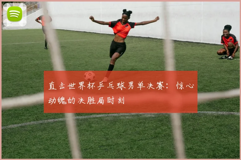 直击世界杯乒乓球男单决赛：惊心动魄的决胜局时刻